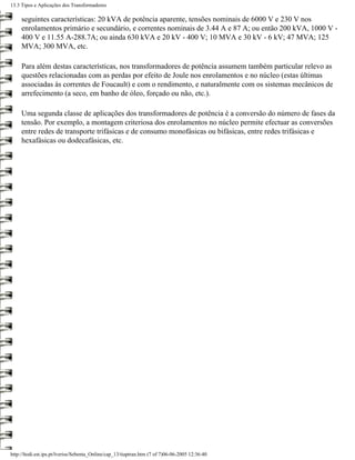 13.3 Tipos e Aplicações dos Transformadores

     seguintes características: 20 kVA de potência aparente, tensões nominais de 6000 V e 230 V nos
     enrolamentos primário e secundário, e correntes nominais de 3.44 A e 87 A; ou então 200 kVA, 1000 V -
     400 V e 11.55 A-288.7A; ou ainda 630 kVA e 20 kV - 400 V; 10 MVA e 30 kV - 6 kV; 47 MVA; 125
     MVA; 300 MVA, etc.

     Para além destas características, nos transformadores de potência assumem também particular relevo as
     questões relacionadas com as perdas por efeito de Joule nos enrolamentos e no núcleo (estas últimas
     associadas às correntes de Foucault) e com o rendimento, e naturalmente com os sistemas mecânicos de
     arrefecimento (a seco, em banho de óleo, forçado ou não, etc.).

     Uma segunda classe de aplicações dos transformadores de potência é a conversão do número de fases da
     tensão. Por exemplo, a montagem criteriosa dos enrolamentos no núcleo permite efectuar as conversões
     entre redes de transporte trifásicas e de consumo monofásicas ou bifásicas, entre redes trifásicas e
     hexafásicas ou dodecafásicas, etc.




http://ltodi.est.ips.pt/lveriss/Sebenta_Online/cap_13/tiaptran.htm (7 of 7)06-06-2005 12:36:40
 