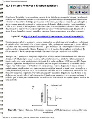 13.4 Sensores Relutivos e Electromagnéticos


     13.4 Sensores Relutivos e Electromagnéticos



     O fenómeno da indução electromagnética, e em particular da indução mútua entre bobinas, é amplamente
     utilizado para implementar sensores ou transdutores de grandezas não-eléctricas em grandezas eléctricas.
     Fabricam-se transdutores deste tipo que medem o deslocamento, a posição, a velocidade, a aceleração, a
     força, o torque, a pressão, entre outras grandezas, uns designados relutivos e outros electromagnéticos.
     Como se verá adiante, a diferença entre estas duas classes de transdutores reside mais na forma como o
     fluxo magnético é desenvolvido, cuja variação uma ou várias bobinas acopladas devem detectar sob a
     forma de uma força electro-motriz induzida, e menos no fenómeno subjacente ao seu funcionamento.

                Figura 13.16 Alguns transformadores actualmente existentes no mercado

     Os sensores ditos relutivos associam a variação na grandeza não-eléctrica a uma variação nos coeficientes
     de indução mútua entre uma bobina primária e um ou vários enrolamentos secundários. A bobina primária
     é excitada com uma corrente eléctrica sinusoidal (a qual desenvolve um fluxo magnético sinusoidal no
     núcleo), sendo a grandeza não-eléctrica detectada através da medição da variação na amplitude, ou da
     diferença entre as forças electro-motrizes induzidas nas bobinas que constituem o secundário.

     Na Figura 13.17 apresenta-se o esquema simplificado de um dos transdutores relutivos mais comuns -
     designado LVDT, do inglês Linear Variable Differential Transformer. Um LVDT é basicamente um
     transformador com ponto médio (também designado diferencial; ver Figura 13.12 no ponto 13.3.2 deste
     capítulo). A principal diferença reside no facto de o núcleo magnético ser móvel e se encontrar fixo ao
     objecto cujo deslocamento se pretende medir. Neste sensor, a variação da posição do núcleo altera os
     coeficientes de indução mútua entre os enrolamentos primário e secundário, tendo como consequência a
     alteração da diferença entre as forças electro-motrizes induzidas nos dois enrolamentos secundários. Este
     transdutor caracteriza-se por uma relativa linearidade entre a diferença de potencial medida na saída e o
     deslocamento operado sobre o núcleo magnético. Esta classe de transdutores, com algumas variantes, é
     utilizada quer na medição do deslocamento, da velocidade e da aceleração de objectos, quer na medição da
     força exercida.




         Figura 13.17 Sensor relutivo de deslocamento (designado LVDT, do ingl. linear variable differential
                                                   transformer)

http://ltodi.est.ips.pt/lveriss/Sebenta_Online/cap_13/sensreel.htm (1 of 2)06-06-2005 12:36:40
 