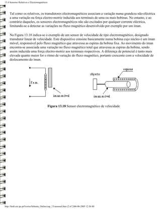 13.4 Sensores Relutivos e Electromagnéticos



     Tal como os relutivos, os transdutores electromagnéticos associam a variação numa grandeza não-eléctrica
     a uma variação na força electro-motriz induzida aos terminais de uma ou mais bobinas. No entanto, e ao
     contrário daqueles, os sensores electromagnéticos não são excitados por qualquer corrente eléctrica,
     limitando-se a detectar as variações no fluxo magnético desenvolvido por exemplo por um íman.

     Na Figura 13.18 indica-se o exemplo de um sensor de velocidade de tipo electromagnético, designado
     transdutor linear de velocidade. Este dispositivo consiste basicamente numa bobina cujo núcleo é um íman
     móvel, responsável pelo fluxo magnético que atravessa as espiras da bobina fixa. Ao movimento do íman
     encontra-se associada uma variação no fluxo magnético total que atravessa as espiras da bobina, sendo
     assim induzida uma força electro-motriz aos terminais respectivos. A diferença de potencial é tanto mais
     elevada quanto maior for o ritmo de variação do fluxo magnético, portanto crescente com a velocidade de
     deslocamento do íman.




                                              Figura 13.18 Sensor electromagnético de velocidade




http://ltodi.est.ips.pt/lveriss/Sebenta_Online/cap_13/sensreel.htm (2 of 2)06-06-2005 12:36:40
 