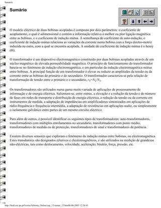 Sumário


     Sumário



     O modelo eléctrico de duas bobinas acopladas é composto por dois parâmetros: o coeficiente de
     acoplamento, o qual é adimensional e contém a informação relativa à melhor ou pior ligação magnética
     entre as bobinas, e o coeficiente de indução mútua. À semelhança do coeficiente de auto-indução, o
     coeficiente de indução mútua relaciona as variações da corrente numa bobina com a força electro-motriz
     induzida na outra, com a qual se encontra acoplada. A unidade do coeficiente de indução mútua é o henry
     (H).

     O transformador é um dispositivo electromagnético constituído por duas bobinas acopladas através de um
     núcleo magnético de elevada permeabilidade magnética. O princípio de funcionamento do transformador
     baseia-se no fenómeno da indução electromagnética, e em particular da indução electromagnética mútua
     entre bobinas. A principal função de um transformador é elevar ou reduzir as amplitudes da tensão ou da
     corrente entre as bobinas do primário e do secundário. O transformador caracteriza-se pela relação de
     transformação de tensão entre o primário e o secundário, rT=N2/N1.

     Os transformadores são utilizados numa gama muito variada de aplicações de processamento de
     informação e de energia eléctrica. Salientam-se, entre outras, a elevação e a redução da tensão e do número
     de fases em redes de transporte e distribuição de energia eléctrica, a redução da tensão ou da corrente em
     instrumentos de medida, a adaptação de impedâncias em amplificadores sintonizados em aplicações de
     rádio-frequência e frequência intermédia, a adaptação de resistências em aplicações audio, ou simplesmente
     o isolamento galvânico entre partes de um mesmo circuito eléctrico.

     Para além de outros, é possível identificar os seguintes tipos de transformadores: auto-transformadores,
     transformadores com múltiplos enrolamentos no secundário, transformadores com ponto médio,
     transformadores de medida ou de protecção, transformadores de sinal e transformadores de potência.

     Existem diversos sensores que exploram o fenómeno da indução mútua entre bobinas, ou electromagnética.
     Estes transdutores são designados relutivos e electromagnéticos, e são utilizados na medição de grandezas
     não-eléctricas, tais como deslocamento, velocidade, aceleração, binário, força, pressão, etc.




http://ltodi.est.ips.pt/lveriss/Sebenta_Online/cap_13/sumar_13.htm06-06-2005 12:36:41
 