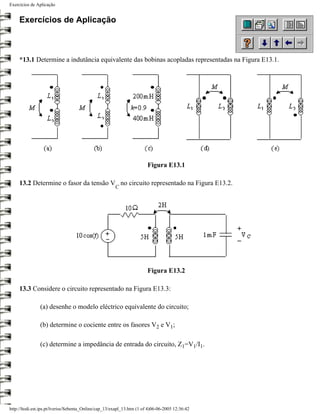 Exercícios de Aplicação


     Exercícios de Aplicação



     *13.1 Determine a indutância equivalente das bobinas acopladas representadas na Figura E13.1.




                                                                        Figura E13.1

     13.2 Determine o fasor da tensão V no circuito representado na Figura E13.2.
                                                       C




                                                                        Figura E13.2

     13.3 Considere o circuito representado na Figura E13.3:

                (a) desenhe o modelo eléctrico equivalente do circuito;

                (b) determine o cociente entre os fasores V2 e V1;

                (c) determine a impedância de entrada do circuito, Z1=V1/I1.




http://ltodi.est.ips.pt/lveriss/Sebenta_Online/cap_13/exapl_13.htm (1 of 4)06-06-2005 12:36:42
 