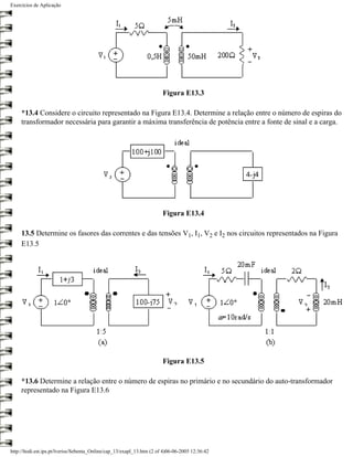Exercícios de Aplicação




                                                                        Figura E13.3

     *13.4 Considere o circuito representado na Figura E13.4. Determine a relação entre o número de espiras do
     transformador necessária para garantir a máxima transferência de potência entre a fonte de sinal e a carga.




                                                                        Figura E13.4

     13.5 Determine os fasores das correntes e das tensões V1, I1, V2 e I2 nos circuitos representados na Figura
     E13.5




                                                                        Figura E13.5

     *13.6 Determine a relação entre o número de espiras no primário e no secundário do auto-transformador
     representado na Figura E13.6




http://ltodi.est.ips.pt/lveriss/Sebenta_Online/cap_13/exapl_13.htm (2 of 4)06-06-2005 12:36:42
 
