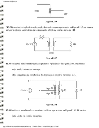 Exercícios de Aplicação




                                                                        Figura E13.6

     *13.7 Determine a relação de transformação do transformador representado na Figura E13.7, de modo a
     garantir a máxima transferência de potência entre a fonte de sinal e a carga de 4 Ω.




                                                                        Figura E13.7

     13.8 Considere o transformador com dois primários representado na Figura E13.8. Determine:

                (a) a tensão e a corrente na carga;

                (b) a impedância de entrada vista dos terminais do primário (terminais a-b).




                                                                        Figura E13.8

     13.9 Considere o transformador com dois secundários representado na Figura E13.9. Determine:

                (a) a tensão e a corrente nas cargas;



http://ltodi.est.ips.pt/lveriss/Sebenta_Online/cap_13/exapl_13.htm (3 of 4)06-06-2005 12:36:42
 