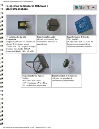 Fotografias de Sensores Relutivos e Electromagnéticos


    Fotografias de Sensores Relutivos e
    Electromagnéticos




      Transformador de Alta                                 Transformador Audio                         Transformador de Tensão
      Frequência                                            (elevada performance; dois                  50Hz ou 60Hz
      (impulsos; utilizado nos circuitos de                 enrolamentos primários e                    2VA (2 saídas de 6 V e 0.165 A)
      disparo de tiristores e triacs)                       secundários)                                Dois enrolamentos primários
      Tensão Máx.: 2.8 kV (proof voltage)                                                               Dois enrolamentos secundários
      Corrente Máx. Saída: 200 mA
      Largura de Banda: 3 kHz a 1 MHz




                                 Transformador de Tensão                                Transformador de Isolamento
                                 Toroidal                                               Utilizado em aparelhos de
                                 230V-240V; 50Hz-60Hz                                   telecomunicações (modems)
                                 15VA (2 saídas de 6 V e 1.25 A)
                                 Dois enrolamentos secundários




http://ltodi.est.ips.pt/lveriss/Sebenta_Online/cap_13/foto_134.htm06-06-2005 12:36:43
 