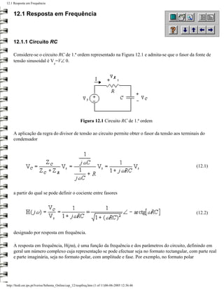 12.1 Resposta em Frequência


     12.1 Resposta em Frequência



     12.1.1 Circuito RC

     Considere-se o circuito RC de 1.ª ordem representado na Figura 12.1 e admita-se que o fasor da fonte de
     tensão sinusoidal é V =V∠ 0.
                                   s




                                                       Figura 12.1 Circuito RC de 1.ª ordem

     A aplicação da regra do divisor de tensão ao circuito permite obter o fasor da tensão aos terminais do
     condensador




                                                                                                      (12.1)




     a partir do qual se pode definir o cociente entre fasores



                                                                                                      (12.2)



     designado por resposta em frequência.

     A resposta em frequência, H(jω), é uma função da frequência e dos parâmetros do circuito, definindo em
     geral um número complexo cuja representação se pode efectuar seja no formato rectangular, com parte real
     e parte imaginária, seja no formato polar, com amplitude e fase. Por exemplo, no formato polar




http://ltodi.est.ips.pt/lveriss/Sebenta_Online/cap_12/respfreq.htm (1 of 11)06-06-2005 12:36:46
 