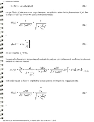 12.1 Resposta em Frequência


                                                                                                    (12.3)


     em que H(ω) e φ(ω) representam, respectivamente, a amplitude e a fase da função complexa H(jω). Por
     exemplo, no caso do circuito RC considerado anteriormente




                                                                                                    (12.4)




     e



                                                                                                    (12.5)



     em que se define ω =1/RC.
                                p


     Um exemplo alternativo é a resposta em frequência do cociente entre os fasores da tensão aos terminais da
     resistência e da fonte de sinal



                                                                                                     (12.6)



     onde se inscrevem as funções amplitude e fase da resposta em frequência, respectivamente,




                                                                                                    (12.7)




     e




http://ltodi.est.ips.pt/lveriss/Sebenta_Online/cap_12/respfreq.htm (2 of 11)06-06-2005 12:36:46
 