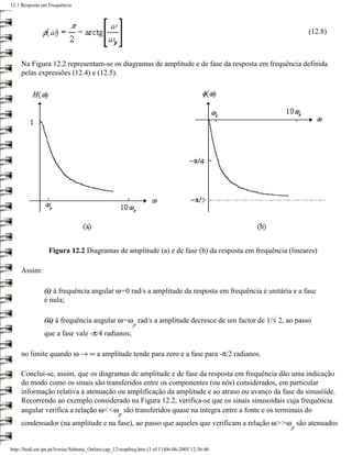 12.1 Resposta em Frequência




                                                                                                         (12.8)



     Na Figura 12.2 representam-se os diagramas de amplitude e de fase da resposta em frequência definida
     pelas expressões (12.4) e (12.5).




                  Figura 12.2 Diagramas de amplitude (a) e de fase (b) da resposta em frequência (lineares)

     Assim:

                (i) à frequência angular ω=0 rad/s a amplitude da resposta em frequência é unitária e a fase
                é nula;

                (ii) à frequência angular ω=ω rad/s a amplitude decresce de um factor de 1/√ 2, ao passo
                                                          p
                que a fase vale -π/4 radianos;

     no limite quando ω → ∞ a amplitude tende para zero e a fase para -π/2 radianos.

     Conclui-se, assim, que os diagramas de amplitude e de fase da resposta em frequência dão uma indicação
     do modo como os sinais são transferidos entre os componentes (ou nós) considerados, em particular
     informação relativa à atenuação ou amplificação da amplitude e ao atraso ou avanço da fase da sinusóide.
     Recorrendo ao exemplo considerado na Figura 12.2, verifica-se que os sinais sinusoidais cuja frequência
     angular verifica a relação ω<<ω são transferidos quase na íntegra entre a fonte e os terminais do
                                                   p
     condensador (na amplitude e na fase), ao passo que aqueles que verificam a relação ω>>ω são atenuados
                                                                                                   p


http://ltodi.est.ips.pt/lveriss/Sebenta_Online/cap_12/respfreq.htm (3 of 11)06-06-2005 12:36:46
 