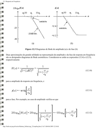 12.1 Resposta em Frequência




                                      Figura 12.3 Diagramas de Bode de amplitude (a) e de fase (b)

     Duas aproximações de grande utilidade na representação da amplitude e da fase da resposta em frequência
     são os designados diagramas de Bode assintóticos. Considerem-se então as expressões (12.4) e (12.5),
     respectivamente




                                                                                                     (12.10)




     para a amplitude da resposta em frequência, e



                                                                                                     (12.11)



     para a fase. Por exemplo, no caso da amplitude verifica-se que




                                                                                                     (12.12)




http://ltodi.est.ips.pt/lveriss/Sebenta_Online/cap_12/respfreq.htm (5 of 11)06-06-2005 12:36:46
 