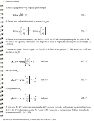 12.1 Resposta em Frequência



     expressão que para ω<<ω se pode aproximar por
                                          p


                                                                                                    (12.13)


     definindo uma assíntota horizontal, e para ω>>ω por
                                                                           p




                                                                                                    (12.14)



     definindo neste caso uma assíntota com declive -20 dB por década da frequência angular, ou então -6 dB
     por oitava. Na Figura 12.3 representa-se o diagrama de Bode de amplitude definido pelas assíntotas (12.13)
     e (12.14).

     Considere-se agora a fase da resposta em frequência definida pela expressão (12.11). Neste caso verifica-se
     que para ω<ω /10
                         p




                                                                     radianos                       (12.15)



     que para ω=ω
                         p




                                                                     radianos                       (12.16)



     e que para ω>10ω
                               p




                                                                     radianos                       (12.17)



     A fase varia de -π/2 radianos em duas décadas de frequência, centradas na frequência ωp, portanto com um
     declive de -π/4 radianos por década. Na Figura 12.3.b representa-se o diagrama de Bode de fase definido
     pelas assíntotas (12.15)-(12.17).


http://ltodi.est.ips.pt/lveriss/Sebenta_Online/cap_12/respfreq.htm (6 of 11)06-06-2005 12:36:46
 