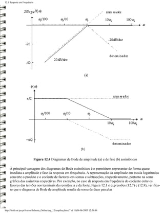 12.1 Resposta em Frequência




                              Figura 12.4 Diagramas de Bode de amplitude (a) e de fase (b) assintóticos

     A principal vantagem dos diagramas de Bode assintóticos é o permitirem representar de forma quase
     imediata a amplitude e fase da resposta em frequência. A representação da amplitude em escala logarítmica
     converte o produto e o cociente de factores em somas e subtracções, respectivamente, portanto na soma
     gráfica das assíntotas respectivas. Por exemplo, no caso da resposta em frequência do cociente entre os
     fasores das tensões aos terminais da resistência e da fonte, Figura 12.1 e expressões (12.7) e (12.8), verifica-
     se que o diagrama de Bode de amplitude resulta da soma de duas parcelas




http://ltodi.est.ips.pt/lveriss/Sebenta_Online/cap_12/respfreq.htm (7 of 11)06-06-2005 12:36:46
 