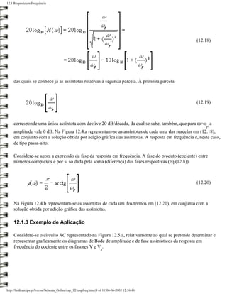 12.1 Resposta em Frequência




                                                                                                   (12.18)




     das quais se conhece já as assíntotas relativas à segunda parcela. À primeira parcela



                                                                                                   (12.19)



     corresponde uma única assíntota com declive 20 dB/década, da qual se sabe, também, que para ω=ω a
                                                                                                        p
     amplitude vale 0 dB. Na Figura 12.4.a representam-se as assíntotas de cada uma das parcelas em (12.18),
     em conjunto com a solução obtida por adição gráfica das assíntotas. A resposta em frequência é, neste caso,
     de tipo passa-alto.

     Considere-se agora a expressão da fase da resposta em frequência. A fase do produto (cociente) entre
     números complexos é por si só dada pela soma (diferença) das fases respectivas (eq.(12.8))



                                                                                                   (12.20)



     Na Figura 12.4.b representam-se as assíntotas de cada um dos termos em (12.20), em conjunto com a
     solução obtida por adição gráfica das assíntotas.

     12.1.3 Exemplo de Aplicação

     Considere-se o circuito RC representado na Figura 12.5.a, relativamente ao qual se pretende determinar e
     representar graficamente os diagramas de Bode de amplitude e de fase assintóticos da resposta em
     frequência do cociente entre os fasores V e V .
                                                                     s




http://ltodi.est.ips.pt/lveriss/Sebenta_Online/cap_12/respfreq.htm (8 of 11)06-06-2005 12:36:46
 