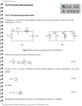 12.2 Circuitos Ressonantes


     12.2 Circuitos Ressonantes



     12.2.1 Circuito Ressonante Série

     Considere-se o circuito RLC representado na Figura 12.6.a, cuja fonte de sinal se admite ser de tipo
     sinusoidal (V =V∠ 0º).
                        s




                                          Figura 12.6 Circuitos ressonantes série (a) e paralelo (b)

     O fasor da corrente no circuito é dado pelo cociente



                                                                                                       (12.25)



     em que X =ωL e X =1/ωC. A corrente no circuito é máxima quando se verifica a igualdade X =X , isto é,
                  L             C                                                                      L   C
     quando


                                                                                                       (12.26)


     ou, ainda,



                                                                                                       (12.27)



     designada por frequência de ressonância. A esta frequência verifica-se a igualdade


http://ltodi.est.ips.pt/lveriss/Sebenta_Online/cap_12/circress.htm (1 of 11)06-06-2005 12:36:50
 