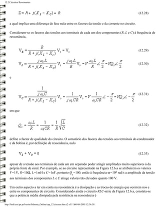 12.2 Circuitos Ressonantes



                                                                                                       (12.28)


     a qual implica uma diferença de fase nula entre os fasores da tensão e da corrente no circuito.

     Considerem-se os fasores das tensões aos terminais de cada um dos componentes (R, L e C) à frequência de
     ressonância,



                                                                                                       (12.29)


                                                                                                       (12.30)



     e



                                                                                                       (12.31)



     em que



                                                                                                       (12.32)



     define o factor de qualidade do circuito. O somatório dos fasores das tensões aos terminais do condensador
     e da bobina é, por definição de ressonância, nulo


                                                                                                       (12.33)


     apesar de a tensão aos terminais de cada um em separado poder atingir amplitudes muito superiores à da
     própria fonte de sinal. Por exemplo, se ao circuito representado na Figura 12.6.a se atribuírem os valores
     V=1V, R=10Ω, L=1mH e C=1nF, portanto Q =100, então à frequência ω=106 rad/s a amplitude da tensão
                                                                       s
     aos terminais dos componentes L e C atinge valores tão elevados quanto 100 V.

     Um outro aspecto a ter em conta na ressonância é a dissipação e as trocas de energia que ocorrem nos e
     entre os componentes do circuito. Considerando ainda o circuito RLC-série da Figura 12.6.a, constata-se
     que a potência média dissipada pela resistência na ressonância é

http://ltodi.est.ips.pt/lveriss/Sebenta_Online/cap_12/circress.htm (2 of 11)06-06-2005 12:36:50
 