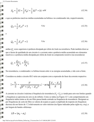 12.2 Circuitos Ressonantes




                                                                        mW                                (12.34)


     e que as potências reactivas médias acumuladas na bobina e no condensador são, respectivamente,


                                                                     VAr                                  (12.35)


     e


                                                                     VAr                                  (12.36)


     ambas Q vezes superiores à potência dissipada por efeito de Joule na resistência. Pode também dizer-se
                 s
     que o factor de qualidade de um circuito é o cociente entre a potência média acumulada nos elementos
     reactivos e a potência média dissipada por efeito de Joule no componente resistivo (na ressonância)



                                                                                                          (12.37)



     Na ressonância, o condensador e a bobina trocam entre si as energias acumuladas, e não com a fonte.

     Considere-se ainda o circuito RLC-série em conjunto com a expressão do fasor da corrente respectiva



                                                                                                          (12.38)



     A corrente no circuito é máxima à frequência de ressonância (X =X ), e tende para zero nos limites quando
                                                                                                  L   C
     a frequência se aproxima de zero ou de infinito. Como se indica na Figura 12.7, este comportamento em
     frequência indica tratar-se de um filtro passa-banda centrado na frequência de ressonância. Designam-se
     por frequências de corte do filtro os valores de ω para os quais a amplitude da resposta em frequência
     decresce de um factor de √ 2 relativamente ao valor máximo (na figura indicadas pelas siglas ω1 e ω2), e
     por largura de banda a diferença


                                                                                                          (12.39)


http://ltodi.est.ips.pt/lveriss/Sebenta_Online/cap_12/circress.htm (3 of 11)06-06-2005 12:36:50
 