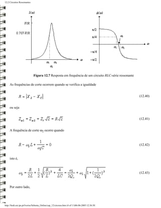 12.2 Circuitos Ressonantes




                              Figura 12.7 Resposta em frequência de um circuito RLC-série ressonante

     As frequências de corte ocorrem quando se verifica a igualdade


                                                                                                       (12.40)


     ou seja


                                                                                                       (12.41)


     A frequência de corte ω2 ocorre quando



                                                                                                       (12.42)



     isto é,



                                                                                                       (12.43)



     Por outro lado,




http://ltodi.est.ips.pt/lveriss/Sebenta_Online/cap_12/circress.htm (4 of 11)06-06-2005 12:36:50
 