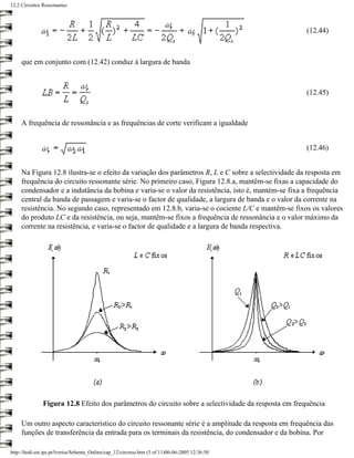12.2 Circuitos Ressonantes




                                                                                                     (12.44)



     que em conjunto com (12.42) conduz à largura de banda



                                                                                                     (12.45)



     A frequência de ressonância e as frequências de corte verificam a igualdade


                                                                                                     (12.46)


     Na Figura 12.8 ilustra-se o efeito da variação dos parâmetros R, L e C sobre a selectividade da resposta em
     frequência do circuito ressonante série. No primeiro caso, Figura 12.8.a, mantêm-se fixas a capacidade do
     condensador e a indutância da bobina e varia-se o valor da resistência, isto é, mantém-se fixa a frequência
     central da banda de passagem e varia-se o factor de qualidade, a largura de banda e o valor da corrente na
     resistência. No segundo caso, representado em 12.8.b, varia-se o cociente L/C e mantêm-se fixos os valores
     do produto LC e da resistência, ou seja, mantêm-se fixos a frequência de ressonância e o valor máximo da
     corrente na resistência, e varia-se o factor de qualidade e a largura de banda respectiva.




               Figura 12.8 Efeito dos parâmetros do circuito sobre a selectividade da resposta em frequência

     Um outro aspecto característico do circuito ressonante série é a amplitude da resposta em frequência das
     funções de transferência da entrada para os terminais da resistência, do condensador e da bobina. Por

http://ltodi.est.ips.pt/lveriss/Sebenta_Online/cap_12/circress.htm (5 of 11)06-06-2005 12:36:50
 