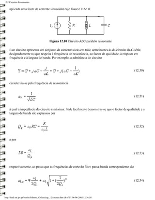 12.2 Circuitos Ressonantes


     aplicada uma fonte de corrente sinusoidal cujo fasor é I=I∠ 0.




                                                 Figura 12.10 Circuito RLC-paralelo ressonante

     Este circuito apresenta um conjunto de características em tudo semelhantes às do circuito RLC-série,
     designadamente no que respeita à frequência de ressonância, ao factor de qualidade, à resposta em
     frequência e à largura de banda. Por exemplo, a admitância do circuito


                                                                                                      (12.50)


     caracteriza-se pela frequência de ressonância



                                                                                                      (12.51)



     à qual a impedância do circuito é máxima. Pode facilmente demonstrar-se que o factor de qualidade e a
     largura de banda são expressos por



                                                                                                      (12.52)



     e por



                                                                                                      (12.53)



     respectivamente, ao passo que as frequências de corte do filtro passa-banda correspondente são



                                                                                                      (12.54)




http://ltodi.est.ips.pt/lveriss/Sebenta_Online/cap_12/circress.htm (8 of 11)06-06-2005 12:36:50
 
