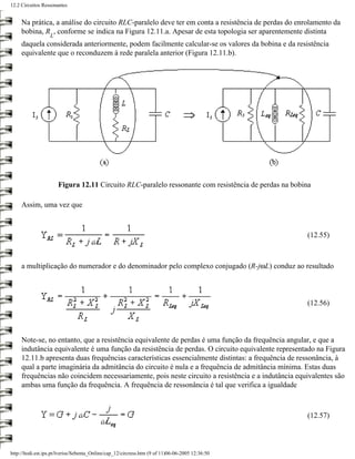 12.2 Circuitos Ressonantes


     Na prática, a análise do circuito RLC-paralelo deve ter em conta a resistência de perdas do enrolamento da
     bobina, R , conforme se indica na Figura 12.11.a. Apesar de esta topologia ser aparentemente distinta
                  L
     daquela considerada anteriormente, podem facilmente calcular-se os valores da bobina e da resistência
     equivalente que o reconduzem à rede paralela anterior (Figura 12.11.b).




                      Figura 12.11 Circuito RLC-paralelo ressonante com resistência de perdas na bobina

     Assim, uma vez que



                                                                                                     (12.55)



     a multiplicação do numerador e do denominador pelo complexo conjugado (R-jωL) conduz ao resultado



                                                                                                     (12.56)



     Note-se, no entanto, que a resistência equivalente de perdas é uma função da frequência angular, e que a
     indutância equivalente é uma função da resistência de perdas. O circuito equivalente representado na Figura
     12.11.b apresenta duas frequências características essencialmente distintas: a frequência de ressonância, à
     qual a parte imaginária da admitância do circuito é nula e a frequência de admitância mínima. Estas duas
     frequências não coincidem necessariamente, pois neste circuito a resistência e a indutância equivalentes são
     ambas uma função da frequência. A frequência de ressonância é tal que verifica a igualdade



                                                                                                     (12.57)



http://ltodi.est.ips.pt/lveriss/Sebenta_Online/cap_12/circress.htm (9 of 11)06-06-2005 12:36:50
 