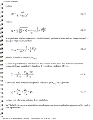 12.2 Circuitos Ressonantes


     portanto



                                                                                                                  (12.58)



     ou ainda



                                                                                                                  (12.59)



     A frequência de máxima impedância do circuito é obtida igualando a zero a derivada da expressão (12.57)
     que, após simplificação, conduz a



                                                                                                                  (12.60)



     portanto, à conclusão de que ω >ω                        .
                                                 r     Zmax


     O factor de qualidade deste circuito é dado pelo cociente da resistência pela impedância da bobina
     equivalente (ou da capacidade) à frequência de ressonância (ver Figura 12.11.b)



                                                                                                                  (12.61)



     Contudo, na maior parte dos casos práticos verifica-se que R                              <<R e, portanto,
                                                                                           Leq     s




                                                                                                                  (12.62)



     coincide com o factor de qualidade da própria bobina.

     Na Tabela 12.2 resumem-se as principais equações que caracterizam os circuitos ressonantes série, paralelo
     ideal e paralelo real.




http://ltodi.est.ips.pt/lveriss/Sebenta_Online/cap_12/circress.htm (10 of 11)06-06-2005 12:36:50
 