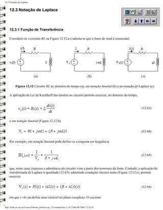 12.3 Notação de Laplace


     12.3 Notação de Laplace



     12.3.1 Função de Transferência

     Considere-se o circuito RL na Figura 12.12.a e admita-se que a fonte de sinal é sinusoidal.




           Figura 12.12 Circuito RL no domínio do tempo (a), em notação fasorial (b) e na notação de Laplace (c)

     A aplicação da Lei de Kirchhoff das tensões ao circuito permite escrever, no domínio do tempo,


                                                                                                          (12.63)


     e em notação fasorial (Figura 12.12.b)


                                                                                                          (12.64)


     Por exemplo, em notação fasorial pode definir-se a resposta em frequência



                                                                                                          (12.65)



     que, neste caso, expressa a admitância do circuito vista a partir dos terminais da fonte. Contudo, a aplicação da
     transformada de Laplace à igualdade (12.63), admitindo condições iniciais nulas (Figura 12.12.c), permite
     escrever


                                                                                                          (12.66)


     em que s=σ+jω define uma variável no plano complexo. O cociente

http://ltodi.est.ips.pt/lveriss/Sebenta_Online/cap_12/notalapl.htm (1 of 13)06-06-2005 12:36:55
 
