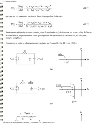 12.3 Notação de Laplace




                                                                                                       (12.71)



     que, por sua vez, podem ser escritos na forma de um produto de factores



                                                                                                       (12.72)



     As raízes dos polinómios no numerador (-z ) e no denominador (-p ) designam-se por zeros e pólos da função
                                                                  i                               i
     da transferência, respectivamente, raízes que dependem dos parâmetros do circuito e são, no caso geral,
     números complexos.

     Considerem-se então os três circuitos representados nas Figuras 12.13.a, 12.13.b e 12.13.c.




http://ltodi.est.ips.pt/lveriss/Sebenta_Online/cap_12/notalapl.htm (3 of 13)06-06-2005 12:36:55
 