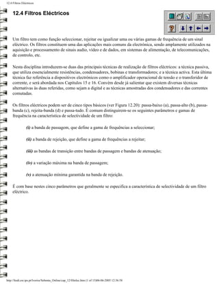 12.4 Filtros Eléctricos


     12.4 Filtros Eléctricos



     Um filtro tem como função seleccionar, rejeitar ou igualizar uma ou várias gamas de frequência de um sinal
     eléctrico. Os filtros constituem uma das aplicações mais comuns da electrónica, sendo amplamente utilizados na
     aquisição e processamento de sinais audio, vídeo e de dados, em sistemas de alimentação, de telecomunicações,
     de controlo, etc.

     Nesta disciplina introduzem-se duas das principais técnicas de realização de filtros eléctricos: a técnica passiva,
     que utiliza essencialmente resistências, condensadores, bobinas e transformadores; e a técnica activa. Esta última
     técnica faz referência a dispositivos electrónicos como o amplificador operacional de tensão e o transferidor de
     corrente, e será abordada nos Capítulos 15 e 16. Convém desde já salientar que existem diversas técnicas
     alternativas às duas referidas, como sejam a digital e as técnicas amostradas dos condensadores e das correntes
     comutadas.

     Os filtros eléctricos podem ser de cinco tipos básicos (ver Figura 12.20): passa-baixo (a), passa-alto (b), passa-
     banda (c), rejeita-banda (d) e passa-tudo. É comum distinguirem-se os seguintes parâmetros e gamas de
     frequência na característica de selectividade de um filtro:

                (i) a banda de passagem, que define a gama de frequências a seleccionar;

                (ii) a banda de rejeição, que define a gama de frequências a rejeitar;

                (iii) as bandas de transição entre bandas de passagem e bandas de atenuação;

                (iv) a variação máxima na banda de passagem;

                (v) a atenuação mínima garantida na banda de rejeição.

     É com base nestes cinco parâmetros que geralmente se especifica a característica de selectividade de um filtro
     eléctrico.




http://ltodi.est.ips.pt/lveriss/Sebenta_Online/cap_12/filtelec.htm (1 of 15)06-06-2005 12:36:58
 