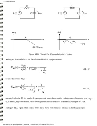 12.4 Filtros Eléctricos




                                               Figura 12.21 Filtros RC e RL passa-baixo de 1.ª ordem

     As funções de transferência são formalmente idênticas, designadamente



                                                                                                       (12.100)



     no caso do circuito RC, e



                                                                                                       (12.101)




     no caso do circuito RL. As bandas de passagem e de transição-atenuação estão compreendidas entre zero e ω e
                                                                                                                  p
     ω e infinito, respectivamente, sendo a variação máxima da amplitude na banda de passagem de -3 dB.
       p


     Na Figura 12.22 representam-se dois filtros passa-baixo com atenuação limitada na banda de rejeição.




http://ltodi.est.ips.pt/lveriss/Sebenta_Online/cap_12/filtelec.htm (3 of 15)06-06-2005 12:36:58
 