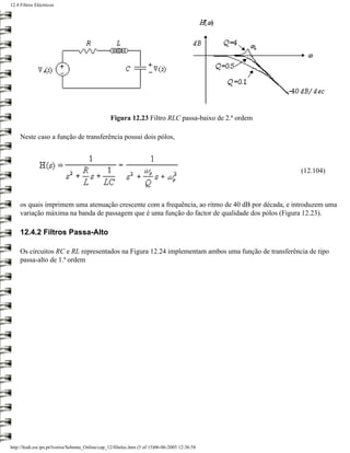 12.4 Filtros Eléctricos




                                                   Figura 12.23 Filtro RLC passa-baixo de 2.ª ordem

     Neste caso a função de transferência possui dois pólos,



                                                                                                      (12.104)



     os quais imprimem uma atenuação crescente com a frequência, ao ritmo de 40 dB por década, e introduzem uma
     variação máxima na banda de passagem que é uma função do factor de qualidade dos pólos (Figura 12.23).

     12.4.2 Filtros Passa-Alto

     Os circuitos RC e RL representados na Figura 12.24 implementam ambos uma função de transferência de tipo
     passa-alto de 1.ª ordem




http://ltodi.est.ips.pt/lveriss/Sebenta_Online/cap_12/filtelec.htm (5 of 15)06-06-2005 12:36:58
 