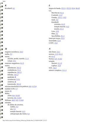 Index


    K                                                                                         L
    Kirchhoff, 4.1                                                                            largura de banda, 12.2.1, 12.2.2, 15.4, 16.4.3
                                                                                              Lei,
                                                                                                  Biot-Savart, 8.1.1
                                                                                                  Coulomb, 1.1.2
                                                                                                  Faraday, 13.1.1, 13.2
                                                                                                  Joule, 3.2
                                                                                                  Kirchhoff,
                                                                                                      correntes, 4.1.2
                                                                                                      notação fasorial, 11.2
                                                                                                      tensões, 4.1.1
                                                                                                  Lenz, 13.2
                                                                                                  Ohm, 3.1
                                                                                                  Saca-Rolhas, 8.1.1
                                                                                              linear por troços, 2.2.1
                                                                                              linearidade, 2.2.1
                                                                                              LVDT, 13.4


    M                                                                                         N
    magneto-resistência, 3.6.3                                                                não-linear, 2.2.1
    malha, 5.3                                                                                newton, 1.1.2, 8.1.1
    massa,                                                                                    nó, 4.1.2
       electrão, protão, neutrão, 1.1.1                                                       Norton, 6.3, 11.4.2
       virtual, 15.1                                                                          notação,
    materiais magnéticos, 8.1.3                                                                   fasorial, 11.1.3
    matriz,                                                                                       Laplace, 12.3
       admitâncias, 14.1.2                                                                    NTC, 3.6.1
       condutâncias, 5.1.1                                                                    número complexo, 11.1.1
       impedâncias, 14.1.2
       híbridas, 14.1.2
       quadrada, B
       resistências, 5.3.1
       simétrica, B
       transmissão, 14.1.2
    máxima transferência de potência, 6.4, 11.5.4
    medidor LCR, 7.7
    menor, B
    Miller,
       efeito, 6.6, 11.4.5
       teorema, 6.6, 11.4.5
    Millman, 4.6.1, 6.5, 11.4.4
    métodos,
       de análise de circuitos,
            malhas, 5.3
            nós, 5.1
            notação fasorial, 11.3
            sobreposição das fontes, 6.1


http://ltodi.est.ips.pt/lveriss/Sebenta_Online/cap_00/index.htm (5 of 8)06-06-2005 12:35:27
 