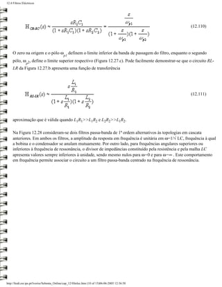 12.4 Filtros Eléctricos




                                                                                                                     (12.110)




     O zero na origem e o pólo ω                  definem o limite inferior da banda de passagem do filtro, enquanto o segundo
                                             p1
     pólo, ω 2, define o limite superior respectivo (Figura 12.27.c). Pode facilmente demonstrar-se que o circuito RL-
                p
     LR da Figura 12.27.b apresenta uma função de transferência




                                                                                                                     (12.111)




     aproximação que é válida quando L1R1>>L1R2 e L2R2>>L1R2.

     Na Figura 12.28 consideram-se dois filtros passa-banda de 1ª ordem alternativos às topologias em cascata
     anteriores. Em ambos os filtros, a amplitude da resposta em frequência é unitária em ω=1/√ LC, frequência à qual
     a bobina e o condensador se anulam mutuamente. Por outro lado, para frequências angulares superiores ou
     inferiores à frequência de ressonância, o divisor de impedâncias constituído pela resistência e pela malha LC
     apresenta valores sempre inferiores à unidade, sendo mesmo nulos para ω=0 e para ω=∞ . Este comportamento
     em frequência permite associar o circuito a um filtro passa-banda centrado na frequência de ressonância.




http://ltodi.est.ips.pt/lveriss/Sebenta_Online/cap_12/filtelec.htm (10 of 15)06-06-2005 12:36:58
 