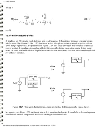 12.4 Filtros Eléctricos



     em (a), e




                                                                                                             (12.113)




     em (b).

     12.4.4 Filtros Rejeita-Banda

     A função de um filtro rejeita-banda é atenuar uma ou várias gamas de frequências limitadas, seja superior seja
     inferiormente. Nas Figuras 12.29 e 12.30 ilustram-se os dois princípios com base nos quais se podem realizar
     filtros do tipo rejeita-banda. No primeiro caso, Figura 12.29, trata-se de estabelecer dois caminhos alternativos
     entre o terminal de entrada e o terminal de saída do filtro, um deles de tipo passa-alto e o outro de tipo passa-
     baixo. Os sinais localizados entre as frequências de corte do filtro passa-baixo e do filtro passa-alto são rejeitados
     por ambos os caminhos.




                  Figura 12.29 Filtro rejeita-banda (por associação em paralelo de filtros passa-alto e passa-baixo)

     No segundo caso, Figura 12.30, explora-se o facto de o somatório das funções de transferência da entrada para os
     terminais dos diversos componentes do circuito ser obrigatoriamente unitário.




http://ltodi.est.ips.pt/lveriss/Sebenta_Online/cap_12/filtelec.htm (12 of 15)06-06-2005 12:36:58
 