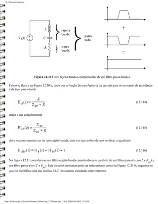 12.4 Filtros Eléctricos




                                 Figura 12.30 Filtro rejeita-banda (complementar de um filtro passa-banda)

     Como se ilustra na Figura 12.30.b, dado que a função de transferência da entrada para os terminais da resistência
     é de tipo passa-banda



                                                                                                             (12.114)



     então a sua complementar



                                                                                                             (12.115)



     deve necessariamente ser de tipo rejeita-banda, uma vez que ambas devem verificar a igualdade


                                                                                                             (12.116)


     Na Figura 12.31 considera-se um filtro rejeita-banda constituído pelo paralelo de um filtro passa-baixo (L e R ) e
                                                                                                                        pb
     um filtro passa-alto (C e R ). Este circuito particular pode ser redesenhado como na Figura 12.31.b, esquema no
                                           pa
     qual se identifica uma das malhas RLC ressonantes estudadas anteriormente.




http://ltodi.est.ips.pt/lveriss/Sebenta_Online/cap_12/filtelec.htm (13 of 15)06-06-2005 12:36:58
 