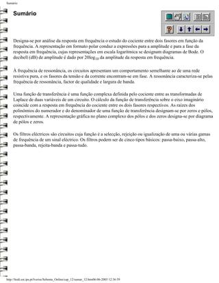 Sumário


     Sumário



     Designa-se por análise da resposta em frequência o estudo do cociente entre dois fasores em função da
     frequência. A representação em formato polar conduz a expressões para a amplitude e para a fase da
     resposta em frequência, cujas representações em escala logarítmica se designam diagramas de Bode. O
     decibell (dB) de amplitude é dado por 20log10 da amplitude da resposta em frequência.

     À frequência de ressonância, os circuitos apresentam um comportamento semelhante ao de uma rede
     resistiva pura, e os fasores da tensão e da corrente encontram-se em fase. A ressonância caracteriza-se pelas
     frequência de ressonância, factor de qualidade e largura de banda.

     Uma função de transferência é uma função complexa definida pelo cociente entre as transformadas de
     Laplace de duas variáveis de um circuito. O cálculo da função de transferência sobre o eixo imaginário
     coincide com a resposta em frequência do cociente entre os dois fasores respectivos. As raízes dos
     polinómios do numerador e do denominador de uma função de transferência designam-se por zeros e pólos,
     respectivamente. A representação gráfica no plano complexo dos pólos e dos zeros designa-se por diagrama
     de pólos e zeros.

     Os filtros eléctricos são circuitos cuja função é a selecção, rejeição ou igualização de uma ou várias gamas
     de frequência de um sinal eléctrico. Os filtros podem ser de cinco tipos básicos: passa-baixo, passa-alto,
     passa-banda, rejeita-banda e passa-tudo.




http://ltodi.est.ips.pt/lveriss/Sebenta_Online/cap_12/sumar_12.htm06-06-2005 12:36:59
 