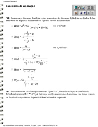 Exercícios de Aplicação


     Exercícios de Aplicação



     *12.1 Represente os diagramas de pólos e zeros e as assíntotas dos diagramas de Bode de amplitude e de fase
     da resposta em frequência de cada uma das seguintes funções de transferência:

             (a)                                                                     com a=103 rad/s




             (b)




             (c)                                                                     com ω1=106 rad/s




             (d)




             (e)




             (f)




     *12.2 Para cada um dos circuitos representados na Figura E12.2, determine a função de transferência
     definida pelo cociente H(s)=V(s)/V (s). Determine também as expressões da amplitude e da fase da resposta
                                                       s
     em frequência e represente os diagramas de Bode assintóticos respectivos.




http://ltodi.est.ips.pt/lveriss/Sebenta_Online/cap_12/exapl_12.htm (1 of 4)06-06-2005 12:37:00
 