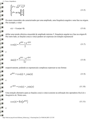 11.1 Fasor e Impedância




                                                                                                     (11.5)




     Os sinais sinusoidais são caracterizados por uma amplitude, uma frequência angular e uma fase na origem.
     Por exemplo, o sinal

             v(t) = Vcos(ωt+θ)                                                                       (11.6)


     define uma tensão eléctrica sinusoidal de amplitude máxima V, frequência angular ω e fase na origem θ.
     Por outro lado, as funções cos(x) e sin(x) podem ser expressas em notação exponencial


                                                                                                     (11.7)


     e



                                                                                                     (11.8)



     respectivamente, podendo as exponenciais complexas expressar-se nas formas


                                                                                                     (11.9)


     e


                                                                                                    (11.10)


     Uma notação alternativa para as funções cos(x) e sin(x) consiste na utilização dos operadores Real de e
     Imaginário de. Neste caso,


                                                                                                    (11.11)


     e



http://ltodi.est.ips.pt/lveriss/Sebenta_Online/cap_11/fasorimp.htm (2 of 9)06-06-2005 12:37:05
 