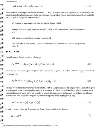 11.1 Fasor e Impedância


                                                                                                           (11.19)


     como seria de esperar por resolução directa de (11.15). De acordo com este resultado, o tratamento de uma
     equação com funções sinusoidais pode ser efectuada recorrendo à função exponencial complexa, bastando
     para tal aplicar o seguinte procedimento:

                (i) escreve-se a equação com base apenas na função cos(x);

                                                                                                             j
                (ii) converte-se a equação para a notação exponencial, efectuando a conversão cos(x) → e
                (x);


                (iii) trata-se a equação na notação exponencial;

                (iv) converte-se o resultado da notação exponencial à forma inicial, através do operador
                Real de.

     11.1.2 Fasor

     Considere-se a função exponencial complexa


                                                                                                           (11.20)


     em conjunto com a sua representação no plano complexo (Figura 11.2.a). Nos instantes t=t a exponencial
                                                                                                   i
     complexa vale


                                                                                                           (11.21)


     valores que se repetem com uma periodicidade T=2π/ω. A periodicidade da função em (11.20) indica que o
     segmento que une o centro do plano complexo aos pontos sobre a circunferência de raio A roda com uma
     velocidade angular de ω rad/s. No entanto, se se considerar um novo referencial que roda no sentido anti-
     horário com uma velocidade angular ω, então nesse plano obtém-se (Figura 11.2.b)


                                                                                                           (11.22)


     grandeza que é complexa, designada por fasor e representada pelas formas


                                                                                                           (11.23)



http://ltodi.est.ips.pt/lveriss/Sebenta_Online/cap_11/fasorimp.htm (4 of 9)06-06-2005 12:37:05
 