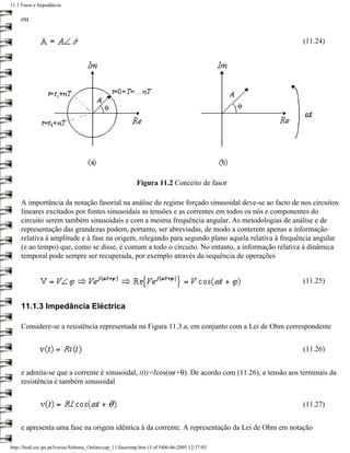 11.1 Fasor e Impedância

     ou

                                                                                                    (11.24)




                                                            Figura 11.2 Conceito de fasor

     A importância da notação fasorial na análise do regime forçado sinusoidal deve-se ao facto de nos circuitos
     lineares excitados por fontes sinusoidais as tensões e as correntes em todos os nós e componentes do
     circuito serem também sinusoidais e com a mesma frequência angular. As metodologias de análise e de
     representação das grandezas podem, portanto, ser abreviadas, de modo a conterem apenas a informação
     relativa à amplitude e à fase na origem, relegando para segundo plano aquela relativa à frequência angular
     (e ao tempo) que, como se disse, é comum a todo o circuito. No entanto, a informação relativa à dinâmica
     temporal pode sempre ser recuperada, por exemplo através da sequência de operações


                                                                                                    (11.25)


     11.1.3 Impedância Eléctrica

     Considere-se a resistência representada na Figura 11.3.a, em conjunto com a Lei de Ohm correspondente


                                                                                                    (11.26)


     e admita-se que a corrente é sinusoidal, i(t)=Icos(ωt+θ). De acordo com (11.26), a tensão aos terminais da
     resistência é também sinusoidal


                                                                                                    (11.27)


     e apresenta uma fase na origem idêntica à da corrente. A representação da Lei de Ohm em notação

http://ltodi.est.ips.pt/lveriss/Sebenta_Online/cap_11/fasorimp.htm (5 of 9)06-06-2005 12:37:05
 