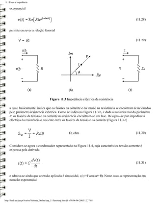 11.1 Fasor e Impedância

     exponencial


                                                                                                    (11.28)


     permite escrever a relação fasorial

                                                                                                    (11.29)




                                                Figura 11.3 Impedância eléctrica da resistência

     a qual, basicamente, indica que os fasores da corrente e da tensão na resistência se encontram relacionados
     pelo parâmetro resistência eléctrica. Como se indica na Figura 11.3.b, e dada a natureza real do parâmetro
     R, os fasores da tensão e da corrente na resistência encontram-se em fase. Designa--se por impedância
     eléctrica da resistência o cociente entre os fasores da tensão e da corrente (Figura 11.3.c)


                                                                    Ω, ohm                          (11.30)


     Considere-se agora o condensador representado na Figura 11.4, cuja característica tensão-corrente é
     expressa pela derivada


                                                                                                    (11.31)


     e admita-se ainda que a tensão aplicada é sinusoidal, v(t)=Vcos(ωt+θ). Neste caso, a representação em
     notação exponencial




http://ltodi.est.ips.pt/lveriss/Sebenta_Online/cap_11/fasorimp.htm (6 of 9)06-06-2005 12:37:05
 
