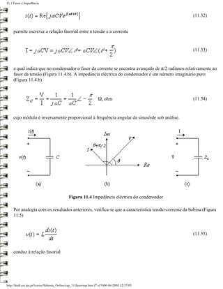 11.1 Fasor e Impedância


                                                                                                     (11.32)


     permite escrever a relação fasorial entre a tensão e a corrente


                                                                                                     (11.33)


     a qual indica que no condensador o fasor da corrente se encontra avançado de π/2 radianos relativamente ao
     fasor da tensão (Figura 11.4.b). A impedância eléctrica do condensador é um número imaginário puro
     (Figura 11.4.b)



                                                                    Ω, ohm                           (11.34)



     cujo módulo é inversamente proporcional à frequência angular da sinusóide sob análise.




                                              Figura 11.4 Impedância eléctrica do condensador

     Por analogia com os resultados anteriores, verifica-se que a característica tensão-corrente da bobina (Figura
     11.5)


                                                                                                     (11.35)


     conduz à relação fasorial




http://ltodi.est.ips.pt/lveriss/Sebenta_Online/cap_11/fasorimp.htm (7 of 9)06-06-2005 12:37:05
 