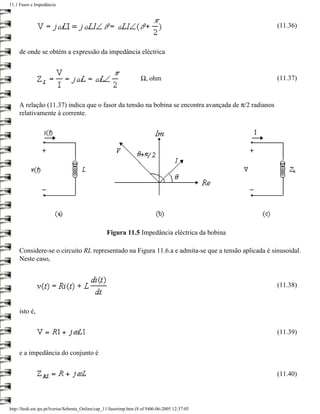 11.1 Fasor e Impedância



                                                                                                     (11.36)


     de onde se obtém a expressão da impedância eléctrica


                                                                    Ω, ohm                           (11.37)


     A relação (11.37) indica que o fasor da tensão na bobina se encontra avançada de π/2 radianos
     relativamente à corrente.




                                                   Figura 11.5 Impedância eléctrica da bobina

     Considere-se o circuito RL representado na Figura 11.6.a e admita-se que a tensão aplicada é sinusoidal.
     Neste caso,


                                                                                                     (11.38)


     isto é,


                                                                                                     (11.39)


     e a impedância do conjunto é


                                                                                                     (11.40)




http://ltodi.est.ips.pt/lveriss/Sebenta_Online/cap_11/fasorimp.htm (8 of 9)06-06-2005 12:37:05
 