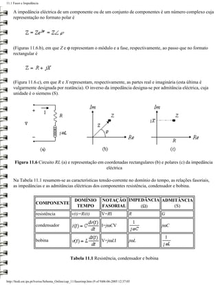11.1 Fasor e Impedância

     A impedância eléctrica de um componente ou de um conjunto de componentes é um número complexo cuja
     representação no formato polar é




     (Figuras 11.6.b), em que Z e ϕ representam o módulo e a fase, respectivamente, ao passo que no formato
     rectangular é




     (Figura 11.6.c), em que R e X representam, respectivamente, as partes real e imaginária (esta última é
     vulgarmente designada por reatância). O inverso da impedância designa-se por admitância eléctrica, cuja
     unidade é o siemens (S).




      Figura 11.6 Circuito RL (a) e representação em coordenadas rectangulares (b) e polares (c) da impedância
                                                      eléctrica

     Na Tabela 11.1 resumem-se as características tensão-corrente no domínio do tempo, as relações fasoriais,
     as impedâncias e as admitâncias eléctricas dos componentes resistência, condensador e bobina.


                                                   DOMÍNIO              NOTAÇÃO IMPEDÂNCIA ADMITÂNCIA
                      COMPONENTE
                                                    TEMPO               FASORIAL    (Ω)        (S)
                      resistência                v(t)=Ri(t)             V=RI                 R     G

                      condensador                                       I=jωCV                     jωC


                      bobina                                            V=jωLI               jωL


                                                Tabela 11.1 Resistência, condensador e bobina



http://ltodi.est.ips.pt/lveriss/Sebenta_Online/cap_11/fasorimp.htm (9 of 9)06-06-2005 12:37:05
 
