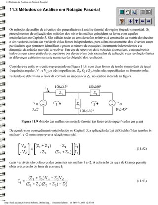 11.3 Métodos de Análise em Notação Fasorial


     11.3 Métodos de Análise em Notação Fasorial



     Os métodos de análise de circuitos são generalizáveis à análise fasorial do regime forçado sinusoidal. Os
     procedimentos de aplicação dos métodos dos nós e das malhas coincidem na forma com aqueles
     estabelecidos no Capítulo 5. São válidas todas as considerações relativas à construção da matriz do circuito
     e dos vectores coluna das variáveis e das fontes independentes, para além, naturalmente, dos diversos casos
     particulares que permitem identificar a priori o número de equações linearmente independentes e a
     dimensão da relação matricial a resolver. Em vez de repetir os dois métodos alternativos, e naturalmente
     todos os seus casos particulares, optou-se por desenvolver dois exemplos de aplicação cuja resolução ilustra
     as diferenças existentes na parte numérica da obtenção dos resultados.

     Considere-se então o circuito representado na Figura 11.9, com duas fontes de tensão sinusoidais de igual
     frequência angular, V 1 e V 2, e três impedâncias, Z1, Z2 e Z3, todas elas especificadas no formato polar.
                                   s       s
     Pretende-se determinar o fasor da corrente na impedância Z1, no sentido indicado na figura.




                 Figura 11.9 Método das malhas em notação fasorial (as fases estão especificadas em grau)

     De acordo com o procedimento estabelecido no Capítulo 5, a aplicação da Lei de Kirchhoff das tensões às
     malhas-1 e -2 permite escrever a relação matricial



                                                                                                    (11.52)



     cujas variáveis são os fasores das correntes nas malhas-1 e -2. A aplicação da regra de Cramer permite
     obter a expressão do fasor da corrente I1



                                                                                                    (11.53)




http://ltodi.est.ips.pt/lveriss/Sebenta_Online/cap_11/meannofa.htm (1 of 3)06-06-2005 12:37:08
 