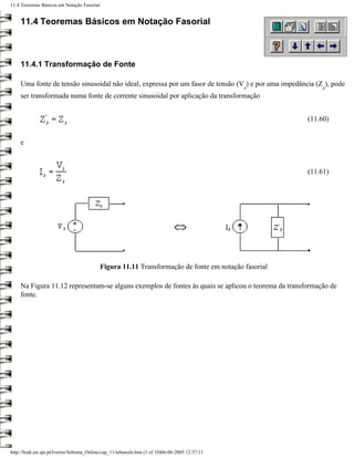 11.4 Teoremas Básicos em Notação Fasorial


     11.4 Teoremas Básicos em Notação Fasorial



     11.4.1 Transformação de Fonte

     Uma fonte de tensão sinusoidal não ideal, expressa por um fasor de tensão (V ) e por uma impedância (Z ), pode
                                                                                                  s        s
     ser transformada numa fonte de corrente sinusoidal por aplicação da transformação


                                                                                                      (11.60)


     e



                                                                                                      (11.61)




                                            Figura 11.11 Transformação de fonte em notação fasorial

     Na Figura 11.12 representam-se alguns exemplos de fontes às quais se aplicou o teorema da transformação de
     fonte.




http://ltodi.est.ips.pt/lveriss/Sebenta_Online/cap_11/tebanofa.htm (1 of 10)06-06-2005 12:37:11
 