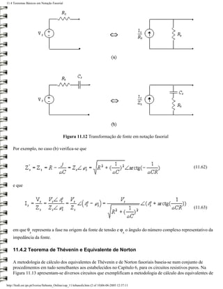 11.4 Teoremas Básicos em Notação Fasorial




                                            Figura 11.12 Transformação de fonte em notação fasorial

     Por exemplo, no caso (b) verifica-se que



                                                                                                      (11.62)



     e que



                                                                                                      (11.63)



     em que θ representa a fase na origem da fonte de tensão e ϕ o ângulo do número complexo representativo da
                  s                                                                       s
     impedância da fonte.

     11.4.2 Teorema de Thévenin e Equivalente de Norton

     A metodologia de cálculo dos equivalentes de Thévenin e de Norton fasoriais baseia-se num conjunto de
     procedimentos em tudo semelhantes aos estabelecidos no Capítulo 6, para os circuitos resistivos puros. Na
     Figura 11.13 apresentam-se diversos circuitos que exemplificam a metodologia de cálculo dos equivalentes de

http://ltodi.est.ips.pt/lveriss/Sebenta_Online/cap_11/tebanofa.htm (2 of 10)06-06-2005 12:37:11
 
