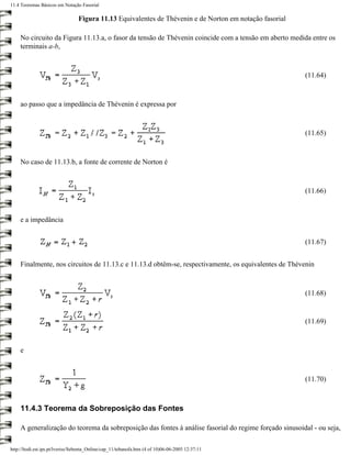 11.4 Teoremas Básicos em Notação Fasorial

                                 Figura 11.13 Equivalentes de Thévenin e de Norton em notação fasorial

     No circuito da Figura 11.13.a, o fasor da tensão de Thévenin coincide com a tensão em aberto medida entre os
     terminais a-b,



                                                                                                         (11.64)



     ao passo que a impedância de Thévenin é expressa por



                                                                                                         (11.65)



     No caso de 11.13.b, a fonte de corrente de Norton é



                                                                                                         (11.66)



     e a impedância


                                                                                                         (11.67)


     Finalmente, nos circuitos de 11.13.c e 11.13.d obtêm-se, respectivamente, os equivalentes de Thévenin



                                                                                                         (11.68)


                                                                                                         (11.69)



     e



                                                                                                         (11.70)



     11.4.3 Teorema da Sobreposição das Fontes

     A generalização do teorema da sobreposição das fontes à análise fasorial do regime forçado sinusoidal - ou seja,

http://ltodi.est.ips.pt/lveriss/Sebenta_Online/cap_11/tebanofa.htm (4 of 10)06-06-2005 12:37:11
 