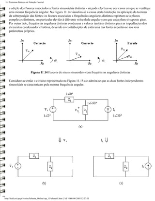 11.4 Teoremas Básicos em Notação Fasorial

     a adição dos fasores associados a fontes sinusoidais distintas - só pode efectuar-se nos casos em que se verifique
     uma mesma frequência angular. Na Figura 11.14 visualiza-se a causa desta limitação da aplicação do teorema
     da sobreposição das fontes: os fasores associados a frequências angulares distintas reportam-se a planos
     complexos distintos, em particular devido à diferente velocidade angular com que cada plano é suposto girar.
     Por outro lado, frequências angulares distintas conduzem a valores também distintos para as impedâncias dos
     elementos condensador e bobina, devendo as contribuições de cada uma das fontes reportar-se aos seus
     parâmetros próprios.




                             Figura 11.14 Fasores de sinais sinusoidais com frequências angulares distintas

     Considere-se então o circuito representado na Figura 11.15.a e admita-se que as duas fontes independentes
     sinusoidais se caracterizam pela mesma frequência angular.




http://ltodi.est.ips.pt/lveriss/Sebenta_Online/cap_11/tebanofa.htm (5 of 10)06-06-2005 12:37:11
 