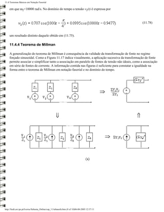 11.4 Teoremas Básicos em Notação Fasorial

     em que ω2=10000 rad/s. No domínio do tempo a tensão v2(t) é expressa por



                                                                                                         (11.78)


     um resultado distinto daquele obtido em (11.75).

     11.4.4 Teorema de Millman

     A generalização do teorema de Millman é consequência da validade da transformação de fonte no regime
     forçado sinusoidal. Como a Figura 11.17 indica visualmente, a aplicação sucessiva da transformação de fonte
     permite associar e simplificar tanto a associação em paralelo de fontes de tensão não ideais, como a associação
     em série de fontes de corrente. A informação contida nas figuras é suficiente para constatar a igualdade na
     forma entre o teorema de Millman em notação fasorial e no domínio do tempo.




http://ltodi.est.ips.pt/lveriss/Sebenta_Online/cap_11/tebanofa.htm (8 of 10)06-06-2005 12:37:11
 