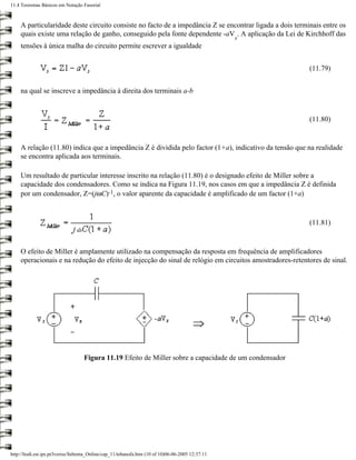 11.4 Teoremas Básicos em Notação Fasorial



     A particularidade deste circuito consiste no facto de a impedância Z se encontrar ligada a dois terminais entre os
     quais existe uma relação de ganho, conseguido pela fonte dependente -aV . A aplicação da Lei de Kirchhoff das
                                                                                                   x
     tensões à única malha do circuito permite escrever a igualdade


                                                                                                          (11.79)


     na qual se inscreve a impedância à direita dos terminais a-b


                                                                                                          (11.80)


     A relação (11.80) indica que a impedância Z é dividida pelo factor (1+a), indicativo da tensão que na realidade
     se encontra aplicada aos terminais.

     Um resultado de particular interesse inscrito na relação (11.80) é o designado efeito de Miller sobre a
     capacidade dos condensadores. Como se indica na Figura 11.19, nos casos em que a impedância Z é definida
     por um condensador, Z=(jωC)-1, o valor aparente da capacidade é amplificado de um factor (1+a)



                                                                                                          (11.81)



     O efeito de Miller é amplamente utilizado na compensação da resposta em frequência de amplificadores
     operacionais e na redução do efeito de injecção do sinal de relógio em circuitos amostradores-retentores de sinal.




                                   Figura 11.19 Efeito de Miller sobre a capacidade de um condensador




http://ltodi.est.ips.pt/lveriss/Sebenta_Online/cap_11/tebanofa.htm (10 of 10)06-06-2005 12:37:11
 