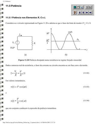 11.5 Potência


     11.5 Potência



     11.5.1 Potência nos Elementos R, C e L

     Considere-se o circuito representado na Figura 11.20 e admita-se que o fasor da fonte de tensão é V =V∠ 0.
                                                                                                            s




                           Figura 11.20 Potência dissipada numa resistência no regime forçado sinusoidal

     Dada a natureza real da resistência, o fasor da corrente no circuito encontra-se em fase com o da tensão


                                                                                                           (11.82)


     Em valores instantâneos,


                                                                                                           (11.83)


     e


                                                                                                           (11.84)


     que em conjunto conduzem à expressão da potência instantânea




http://ltodi.est.ips.pt/lveriss/Sebenta_Online/cap_11/potencia.htm (1 of 9)06-06-2005 12:37:14
 