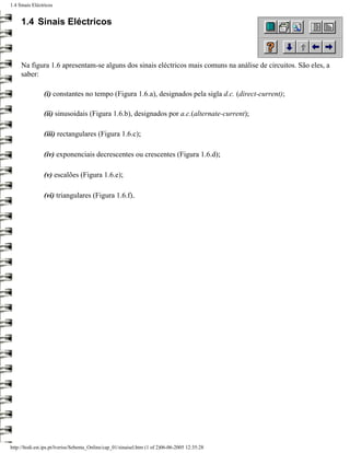 1.4 Sinais Eléctricos


     1.4 Sinais Eléctricos



     Na figura 1.6 apresentam-se alguns dos sinais eléctricos mais comuns na análise de circuitos. São eles, a
     saber:

                (i) constantes no tempo (Figura 1.6.a), designados pela sigla d.c. (direct-current);

                (ii) sinusoidais (Figura 1.6.b), designados por a.c.(alternate-current);

                (iii) rectangulares (Figura 1.6.c);

                (iv) exponenciais decrescentes ou crescentes (Figura 1.6.d);

                (v) escalões (Figura 1.6.e);

                (vi) triangulares (Figura 1.6.f).




http://ltodi.est.ips.pt/lveriss/Sebenta_Online/cap_01/sinaisel.htm (1 of 2)06-06-2005 12:35:28
 